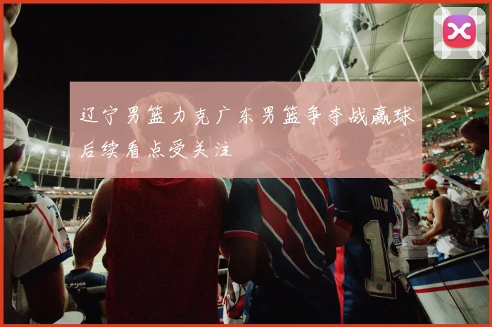 辽宁男篮力克广东男篮争夺战赢球后续看点受关注