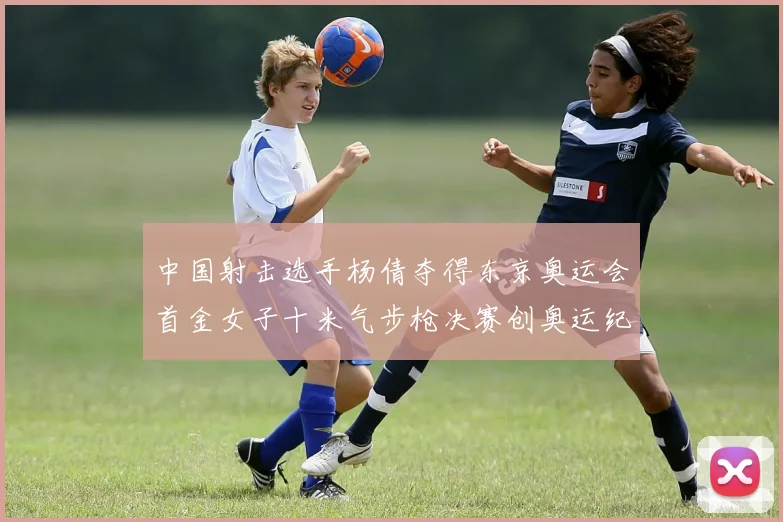中国射击选手杨倩夺得东京奥运会首金女子十米气步枪决赛创奥运纪录