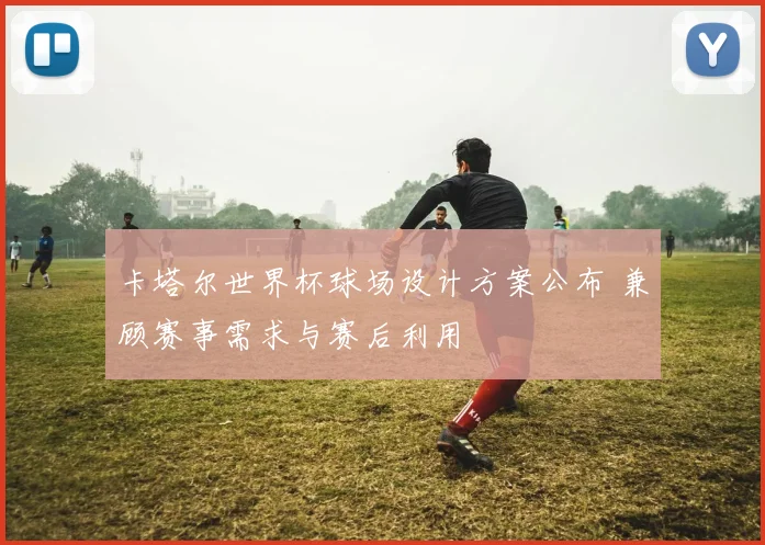 卡塔尔世界杯球场设计方案公布 兼顾赛事需求与赛后利用