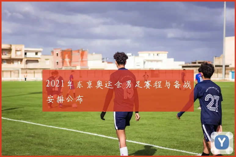 2021年东京奥运会男足赛程与备战安排公布