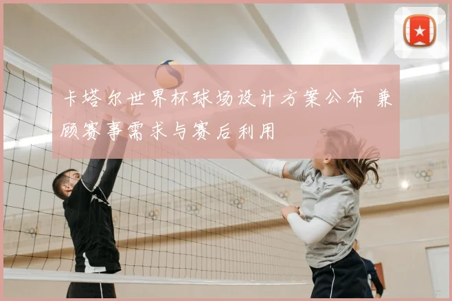 卡塔尔世界杯球场设计方案公布 兼顾赛事需求与赛后利用