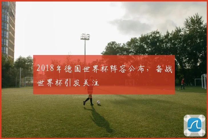 2018年德国世界杯阵容公布,备战世界杯引发关注