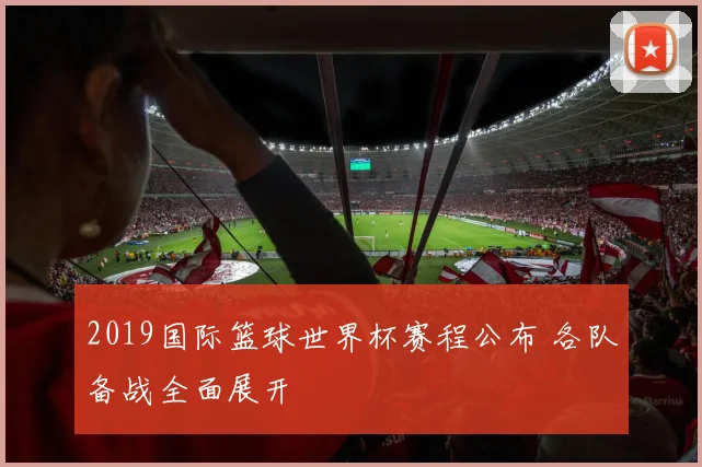 2019国际篮球世界杯赛程公布 各队备战全面展开